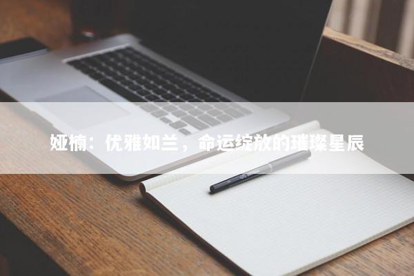 娅楠：优雅如兰，命运绽放的璀璨星辰