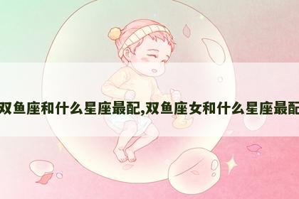 双鱼座和什么星座最配,双鱼座女和什么星座最配