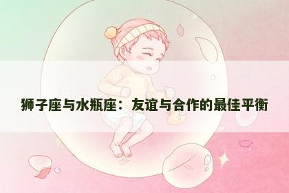 狮子座与水瓶座：友谊与合作的最佳平衡