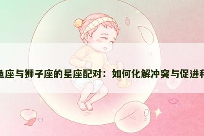 双鱼座与狮子座的星座配对：如何化解冲突与促进和谐