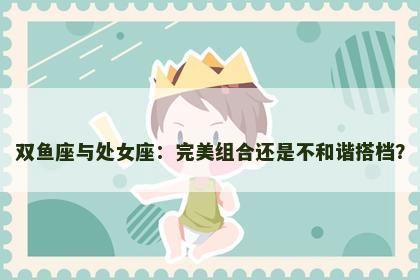 双鱼座与处女座：完美组合还是不和谐搭档？