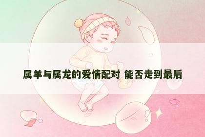 属羊与属龙的爱情配对 能否走到最后