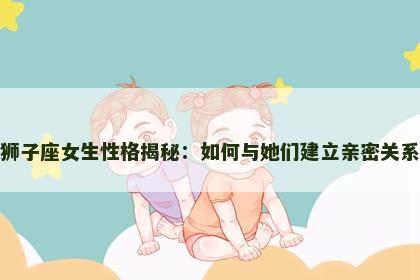 狮子座女生性格揭秘：如何与她们建立亲密关系