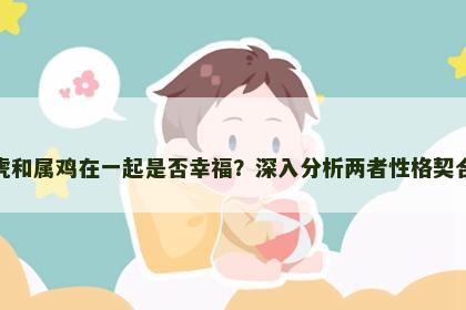 属虎和属鸡在一起是否幸福？深入分析两者性格契合度