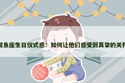 双鱼座生日仪式感：如何让他们感受到真挚的关怀