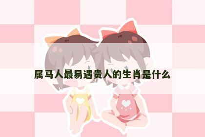 属马人最易遇贵人的生肖是什么