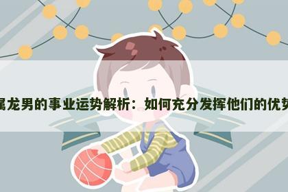 属龙男的事业运势解析：如何充分发挥他们的优势