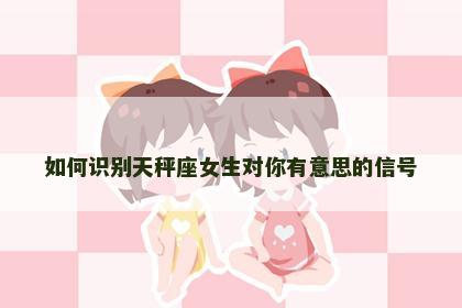 如何识别天秤座女生对你有意思的信号