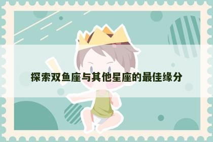 探索双鱼座与其他星座的最佳缘分