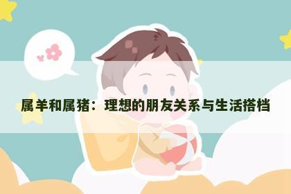 属羊和属猪：理想的朋友关系与生活搭档