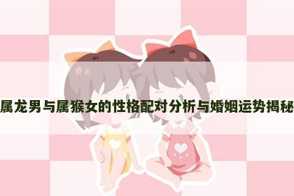 属龙男与属猴女的性格配对分析与婚姻运势揭秘