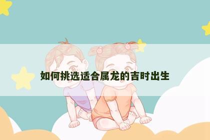 如何挑选适合属龙的吉时出生 如何挑选适合属龙的吉时出生