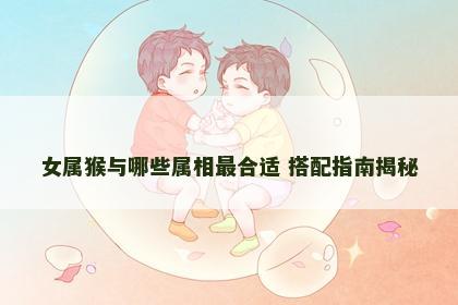 女属猴与哪些属相最合适 搭配指南揭秘 女属猴与哪些属相最合适 搭配指南揭秘