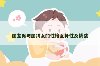 属龙男与属狗女的性格互补性及挑战 属龙男与属狗女的性格互补性及挑战