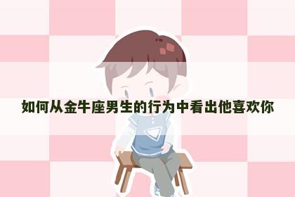 如何从金牛座男生的行为中看出他喜欢你 如何从金牛座男生的行为中看出他喜欢你