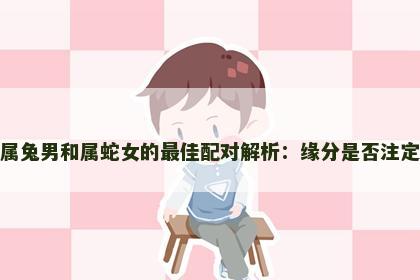 属兔男和属蛇女的最佳配对解析:缘分是否注定 属兔男和属蛇女的最佳配对解析:缘分是否注定