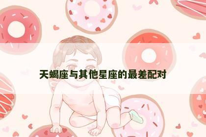 天蝎座与其他星座的最差配对 天蝎座与其他星座的最差配对