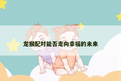 龙猴配对能否走向幸福的未来 龙猴配对能否走向幸福的未来