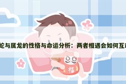 属蛇与属龙的性格与命运分析:两者相遇会如何互动? 属蛇与属龙的性格与命运分析:两者相遇会如何互动?