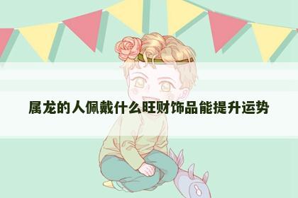 属龙的人佩戴什么旺财饰品能提升运势 属龙的人佩戴什么旺财饰品能提升运势
