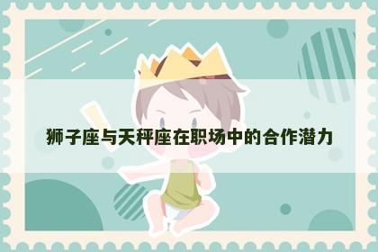 狮子座与天秤座在职场中的合作潜力 狮子座与天秤座在职场中的合作潜力