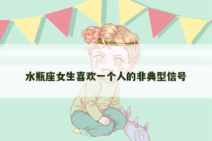 水瓶座女生喜欢一个人的非典型信号 水瓶座女生喜欢一个人的非典型信号